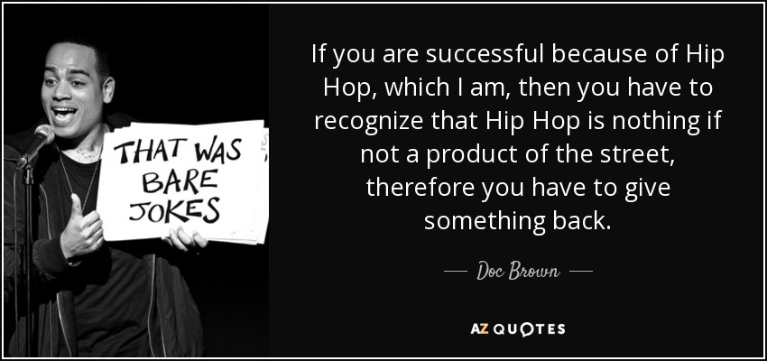 If you are successful because of Hip Hop, which I am, then you have to recognize that Hip Hop is nothing if not a product of the street, therefore you have to give something back. - Doc Brown