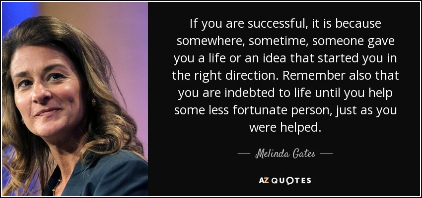 If you are successful, it is because somewhere, sometime, someone gave you a life or an idea that started you in the right direction. Remember also that you are indebted to life until you help some less fortunate person, just as you were helped. - Melinda Gates