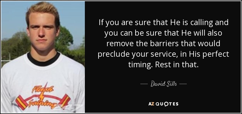 If you are sure that He is calling and you can be sure that He will also remove the barriers that would preclude your service, in His perfect timing. Rest in that. - David Sills