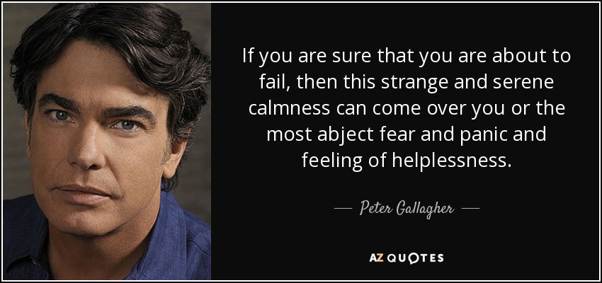 If you are sure that you are about to fail, then this strange and serene calmness can come over you or the most abject fear and panic and feeling of helplessness. - Peter Gallagher