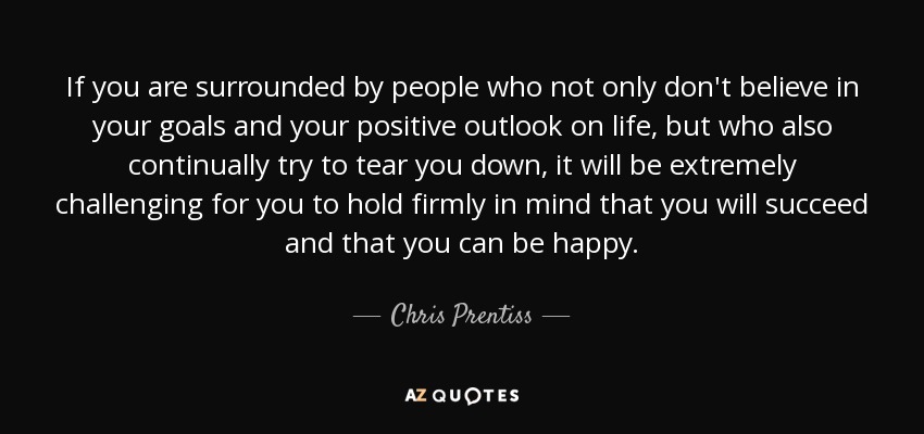If you are surrounded by people who not only don't believe in your goals and your positive outlook on life, but who also continually try to tear you down, it will be extremely challenging for you to hold firmly in mind that you will succeed and that you can be happy. - Chris Prentiss