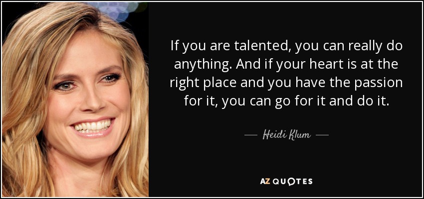 If you are talented, you can really do anything. And if your heart is at the right place and you have the passion for it, you can go for it and do it. - Heidi Klum
