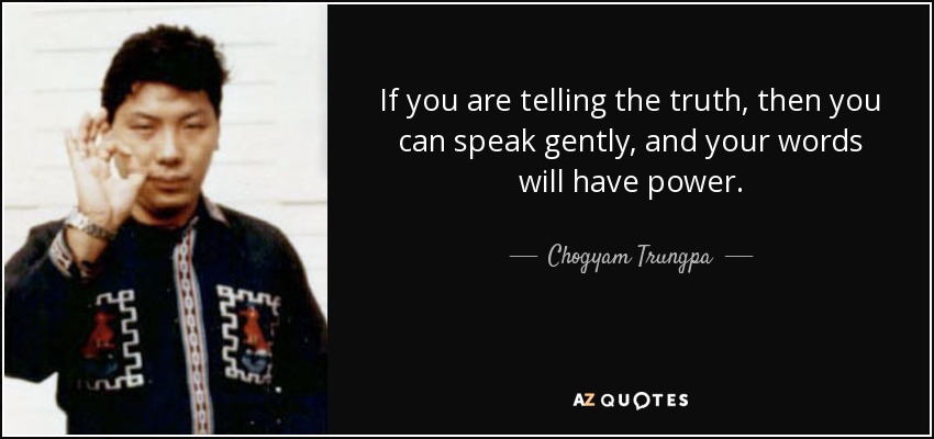 If you are telling the truth, then you can speak gently, and your words will have power. - Chogyam Trungpa