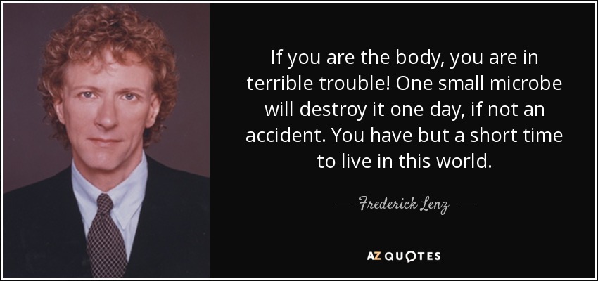 If you are the body, you are in terrible trouble! One small microbe will destroy it one day, if not an accident. You have but a short time to live in this world. - Frederick Lenz