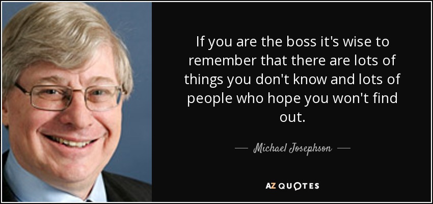 If you are the boss it's wise to remember that there are lots of things you don't know and lots of people who hope you won't find out. - Michael Josephson