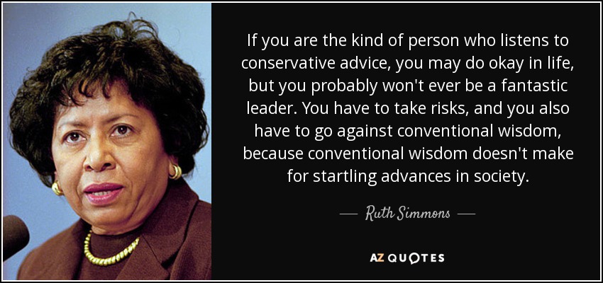 If you are the kind of person who listens to conservative advice, you may do okay in life, but you probably won't ever be a fantastic leader. You have to take risks, and you also have to go against conventional wisdom, because conventional wisdom doesn't make for startling advances in society. - Ruth Simmons