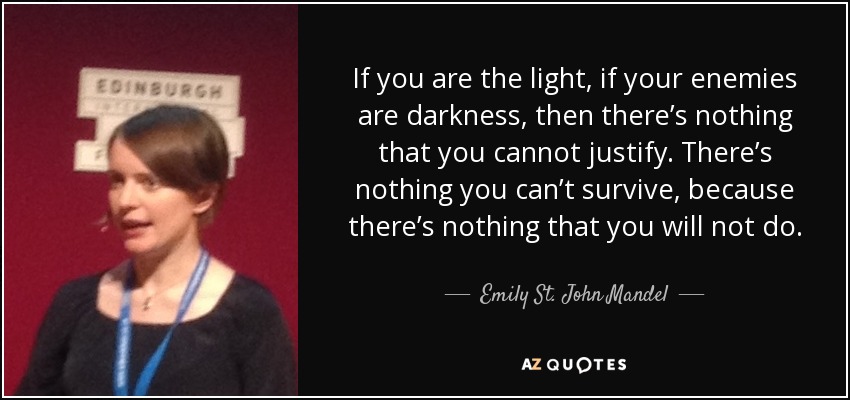 If you are the light, if your enemies are darkness, then there’s nothing that you cannot justify. There’s nothing you can’t survive, because there’s nothing that you will not do. - Emily St. John Mandel