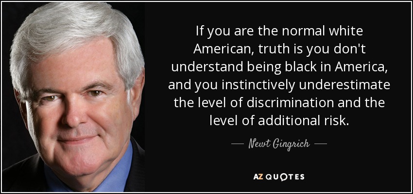 If you are the normal white American, truth is you don't understand being black in America, and you instinctively underestimate the level of discrimination and the level of additional risk. - Newt Gingrich