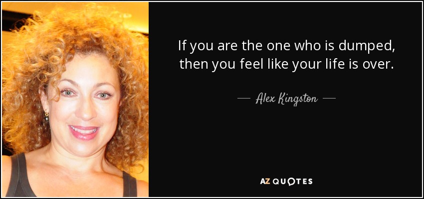 If you are the one who is dumped, then you feel like your life is over. - Alex Kingston