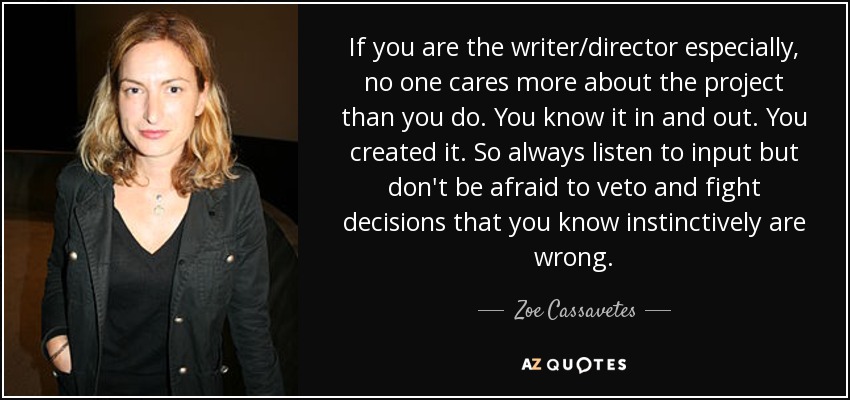 If you are the writer/director especially, no one cares more about the project than you do. You know it in and out. You created it. So always listen to input but don't be afraid to veto and fight decisions that you know instinctively are wrong. - Zoe Cassavetes