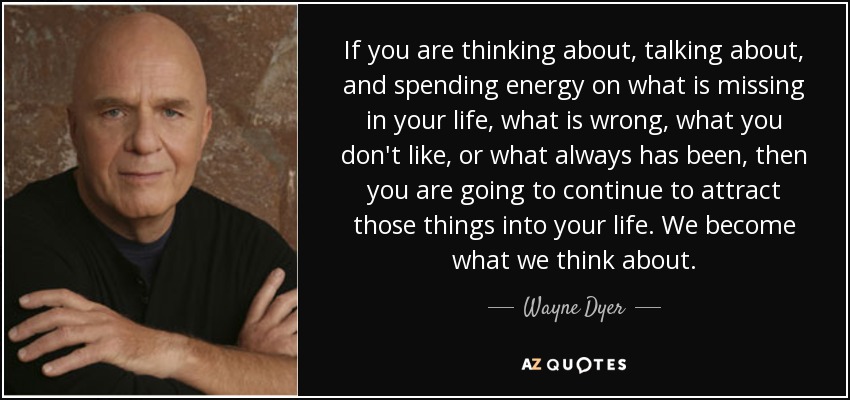 If you are thinking about, talking about, and spending energy on what is missing in your life, what is wrong, what you don't like, or what always has been, then you are going to continue to attract those things into your life. We become what we think about. - Wayne Dyer