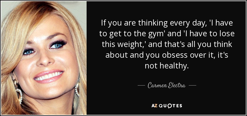 If you are thinking every day, 'I have to get to the gym' and 'I have to lose this weight,' and that's all you think about and you obsess over it, it's not healthy. - Carmen Electra
