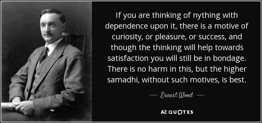 If you are thinking of nything with dependence upon it, there is a motive of curiosity, or pleasure, or success, and though the thinking will help towards satisfaction you will still be in bondage. There is no harm in this, but the higher samadhi, without such motives, is best. - Ernest Wood