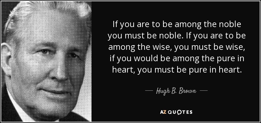 If you are to be among the noble you must be noble. If you are to be among the wise, you must be wise, if you would be among the pure in heart, you must be pure in heart. - Hugh B. Brown