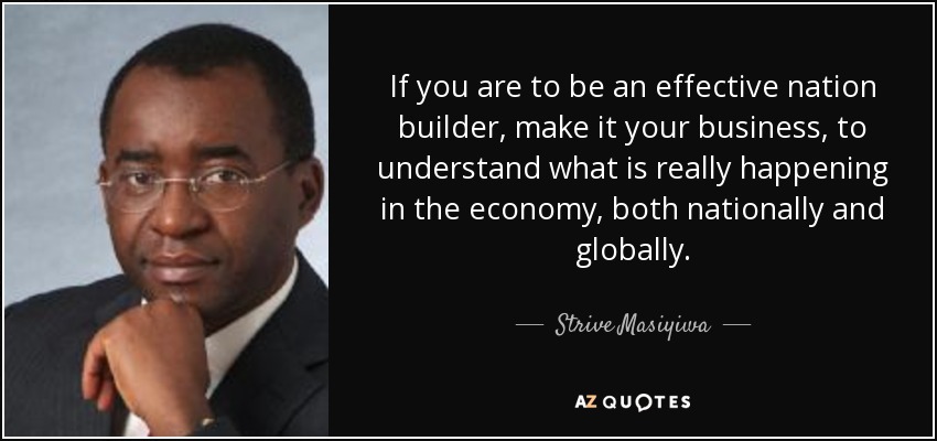 If you are to be an effective nation builder, make it your business, to understand what is really happening in the economy, both nationally and globally. - Strive Masiyiwa