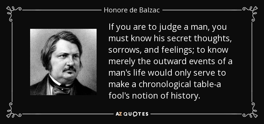 If you are to judge a man, you must know his secret thoughts, sorrows, and feelings; to know merely the outward events of a man's life would only serve to make a chronological table-a fool's notion of history. - Honore de Balzac