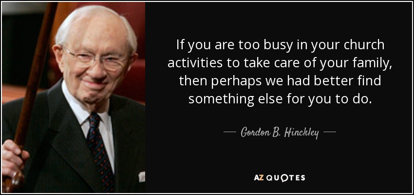 If you are too busy in your church activities to take care of your family, then perhaps we had better find something else for you to do. - Gordon B. Hinckley