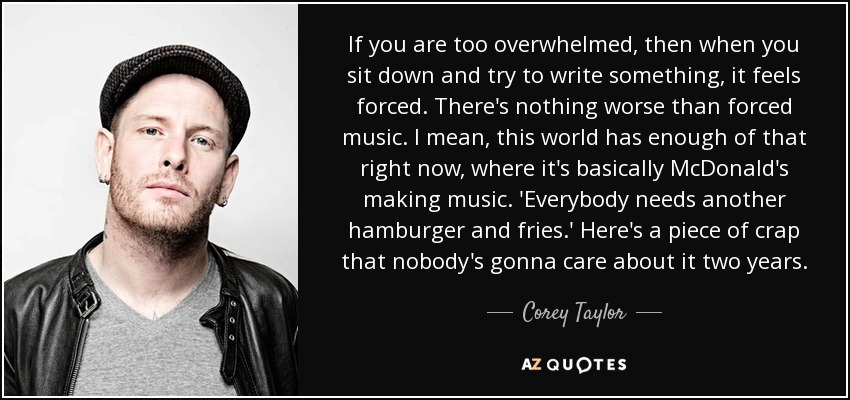 If you are too overwhelmed, then when you sit down and try to write something, it feels forced. There's nothing worse than forced music. I mean, this world has enough of that right now, where it's basically McDonald's making music. 'Everybody needs another hamburger and fries.' Here's a piece of crap that nobody's gonna care about it two years. - Corey Taylor