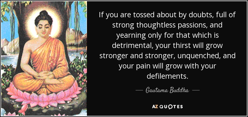 If you are tossed about by doubts, full of strong thoughtless passions, and yearning only for that which is detrimental, your thirst will grow stronger and stronger, unquenched, and your pain will grow with your defilements. - Gautama Buddha