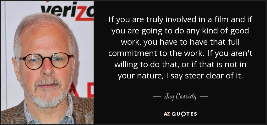 If you are truly involved in a film and if you are going to do any kind of good work, you have to have that full commitment to the work. If you aren't willing to do that, or if that is not in your nature, I say steer clear of it. - Jay Cassidy