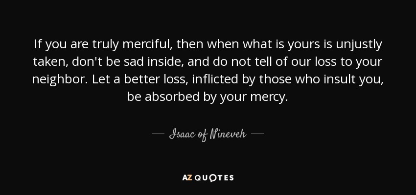 If you are truly merciful, then when what is yours is unjustly taken, don't be sad inside, and do not tell of our loss to your neighbor. Let a better loss, inflicted by those who insult you, be absorbed by your mercy. - Isaac of Nineveh