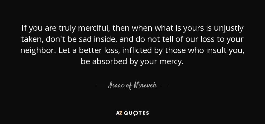 If you are truly merciful, then when what is yours is unjustly taken, don't be sad inside, and do not tell of our loss to your neighbor. Let a better loss, inflicted by those who insult you, be absorbed by your mercy. - Isaac of Nineveh