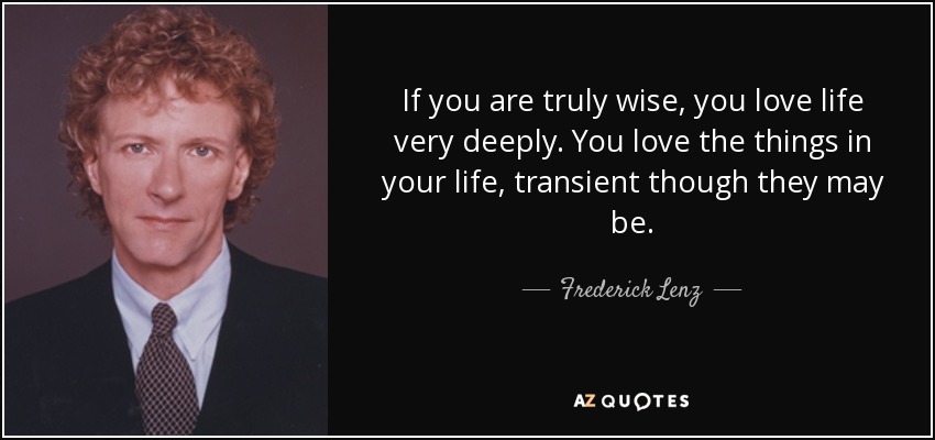 If you are truly wise, you love life very deeply. You love the things in your life, transient though they may be. - Frederick Lenz