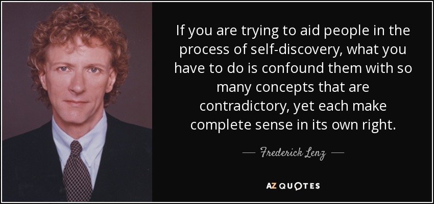 If you are trying to aid people in the process of self-discovery, what you have to do is confound them with so many concepts that are contradictory, yet each make complete sense in its own right. - Frederick Lenz