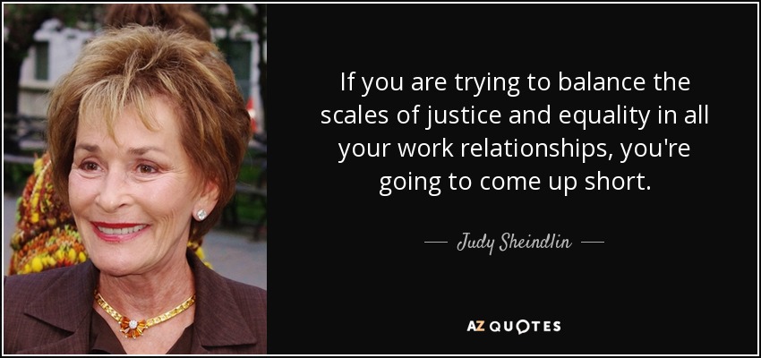 If you are trying to balance the scales of justice and equality in all your work relationships, you're going to come up short. - Judy Sheindlin