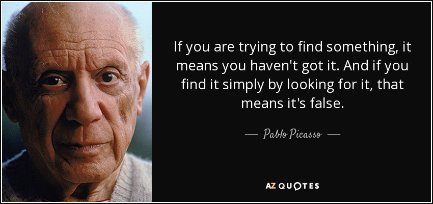 If you are trying to find something, it means you haven't got it. And if you find it simply by looking for it, that means it's false. - Pablo Picasso