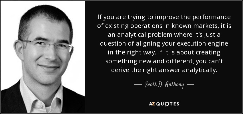 If you are trying to improve the performance of existing operations in known markets, it is an analytical problem where it's just a question of aligning your execution engine in the right way. If it is about creating something new and different, you can't derive the right answer analytically. - Scott D. Anthony