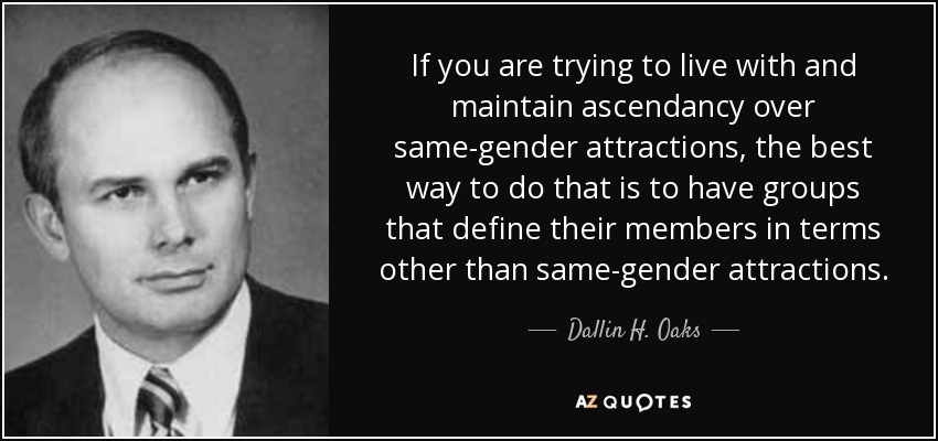 If you are trying to live with and maintain ascendancy over same-gender attractions, the best way to do that is to have groups that define their members in terms other than same-gender attractions. - Dallin H. Oaks