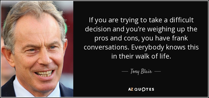 If you are trying to take a difficult decision and you're weighing up the pros and cons, you have frank conversations. Everybody knows this in their walk of life. - Tony Blair