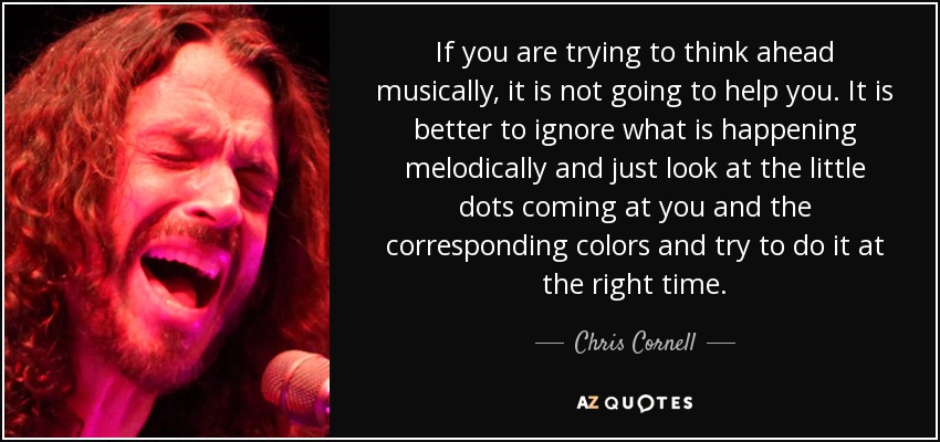 If you are trying to think ahead musically, it is not going to help you. It is better to ignore what is happening melodically and just look at the little dots coming at you and the corresponding colors and try to do it at the right time. - Chris Cornell