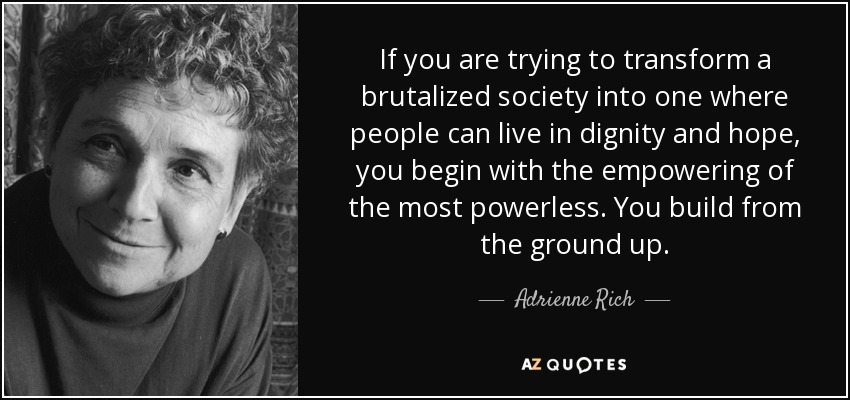 If you are trying to transform a brutalized society into one where people can live in dignity and hope, you begin with the empowering of the most powerless. You build from the ground up. - Adrienne Rich
