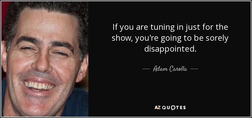 If you are tuning in just for the show, you're going to be sorely disappointed. - Adam Carolla