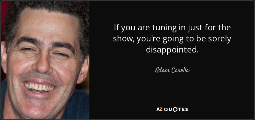 If you are tuning in just for the show, you're going to be sorely disappointed. - Adam Carolla