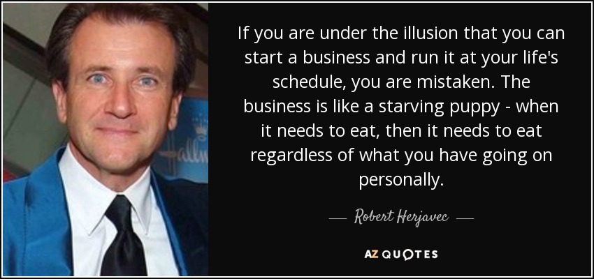 If you are under the illusion that you can start a business and run it at your life's schedule, you are mistaken. The business is like a starving puppy - when it needs to eat, then it needs to eat regardless of what you have going on personally. - Robert Herjavec