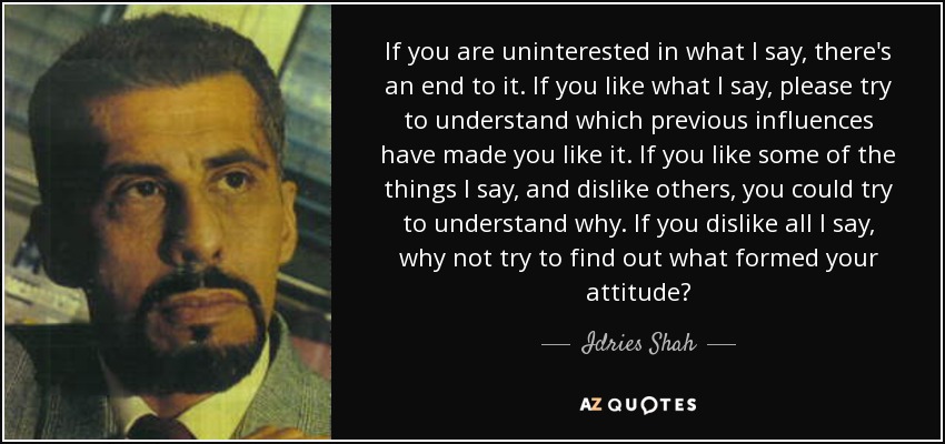 If you are uninterested in what I say, there's an end to it. If you like what I say, please try to understand which previous influences have made you like it. If you like some of the things I say, and dislike others, you could try to understand why. If you dislike all I say, why not try to find out what formed your attitude? - Idries Shah
