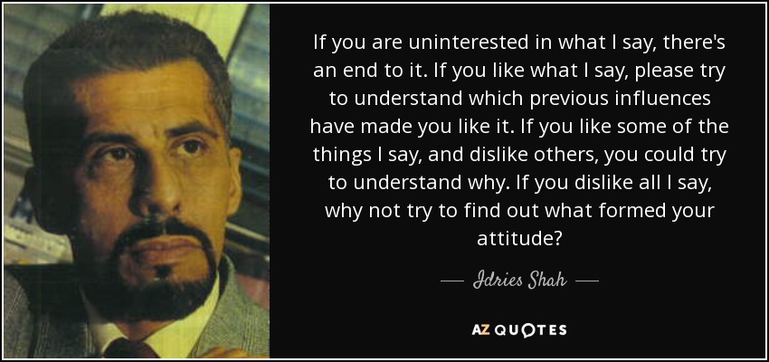 If you are uninterested in what I say, there's an end to it. If you like what I say, please try to understand which previous influences have made you like it. If you like some of the things I say, and dislike others, you could try to understand why. If you dislike all I say, why not try to find out what formed your attitude? - Idries Shah