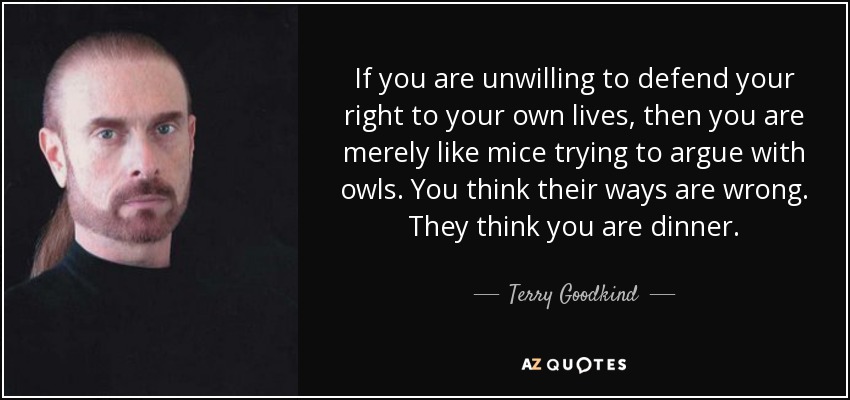 If you are unwilling to defend your right to your own lives, then you are merely like mice trying to argue with owls. You think their ways are wrong. They think you are dinner. - Terry Goodkind