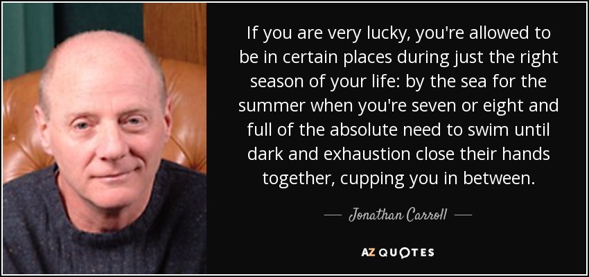If you are very lucky, you're allowed to be in certain places during just the right season of your life: by the sea for the summer when you're seven or eight and full of the absolute need to swim until dark and exhaustion close their hands together, cupping you in between. - Jonathan Carroll