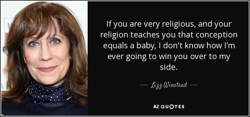 If you are very religious, and your religion teaches you that conception equals a baby, I don't know how I'm ever going to win you over to my side. - Lizz Winstead