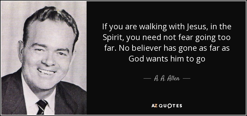 If you are walking with Jesus, in the Spirit, you need not fear going too far. No believer has gone as far as God wants him to go - A. A. Allen