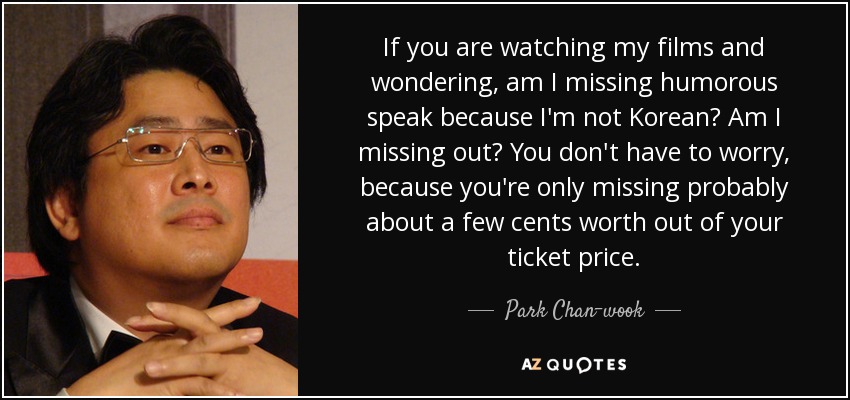 If you are watching my films and wondering, am I missing humorous speak because I'm not Korean? Am I missing out? You don't have to worry, because you're only missing probably about a few cents worth out of your ticket price. - Park Chan-wook