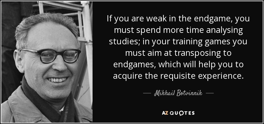 If you are weak in the endgame, you must spend more time analysing studies; in your training games you must aim at transposing to endgames, which will help you to acquire the requisite experience. - Mikhail Botvinnik