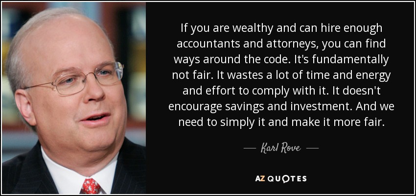 If you are wealthy and can hire enough accountants and attorneys, you can find ways around the code. It's fundamentally not fair. It wastes a lot of time and energy and effort to comply with it. It doesn't encourage savings and investment. And we need to simply it and make it more fair. - Karl Rove