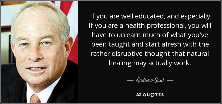 If you are well educated, and especially if you are a health professional, you will have to unlearn much of what you've been taught and start afresh with the rather disruptive thought that natural healing may actually work. - Andrew Saul