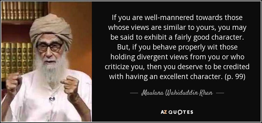 If you are well-mannered towards those whose views are similar to yours, you may be said to exhibit a fairly good character. But, if you behave properly wit those holding divergent views from you or who criticize you, then you deserve to be credited with having an excellent character. (p. 99) - Maulana Wahiduddin Khan