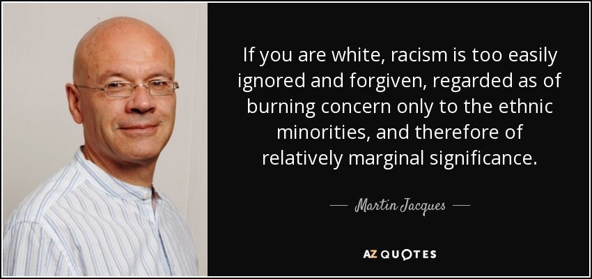 If you are white, racism is too easily ignored and forgiven, regarded as of burning concern only to the ethnic minorities, and therefore of relatively marginal significance. - Martin Jacques